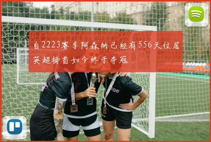 自2223赛季阿森纳已经有556天位居英超榜首如今终于夺冠
